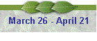 March 26 - April 21