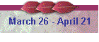 March 26 - April 21