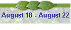 August 18 - August 22